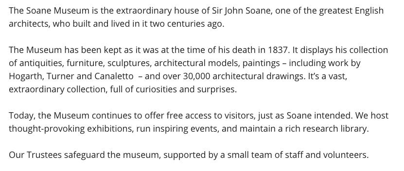 The Soane Museum is the extraordinary house of Sir John Soane, one of the greatest English architects, who built and lived in it two centuries ago.   The Museum has been kept as it was at the time of his death in 1837. It displays his collection of antiquities, furniture, sculptures, architectural models, paintings – including work by Hogarth, Turner and Canaletto  – and over 30,000 architectural drawings. It’s a vast, extraordinary collection, full of curiosities and surprises.  Today, the Museum continues to offer free access to visitors, just as Soane intended. We host thought-provoking exhibitions, run inspiring events, and maintain a rich research library.  Our Trustees safeguard the museum, supported by a small team of staff and volunteers.