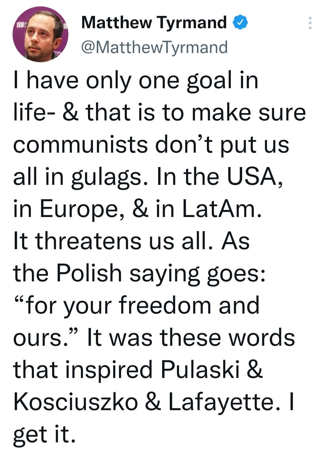 May be an image of 1 person and text that says 'Matthew Tyrmand @MatthewTyrmand I have only one goal in life- & that is to make sure communists don't put us all in gulags. In the USA, in Europe, & in LatAm. It threatens us all. As the Polish saying goes: "for your freedom and ours." It was these words that inspired Pulaski & Kosciuszko & Lafayette. get it.'