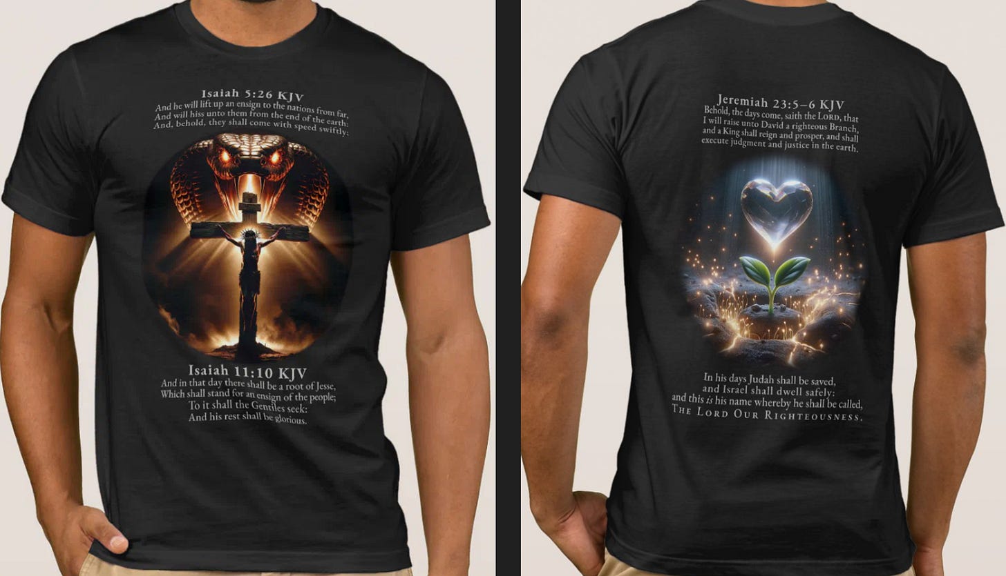 A person models a black t-shirt, shown from the front and back. The front of the shirt features a circular graphic depicting the crucifixion of Jesus, with a large, menacing cobra with glowing eyes looming in the background. Above and below the graphic are the biblical verses Isaiah 5:26 KJV and Isaiah 11:10 KJV. The back of the shirt has a graphic of a small green plant sprouting from cracked, glowing earth, with a luminous, crystal-like heart floating above it. The biblical passage Jeremiah 23:5–6 KJV is printed on the back, with the final words "THE LORD OUR RIGHTEOUSNESS" emphasized. A person models a black t-shirt, shown from the front and back. The front of the shirt features a circular graphic depicting the crucifixion of Jesus, with a large, menacing cobra with glowing eyes looming in the background. Above and below the graphic are the biblical verses Isaiah 5:26 KJV and Isaiah 11:10 KJV. The back of the shirt has a graphic of a small green plant sprouting from cracked, glowing earth, with a luminous, crystal-like heart floating above it. The biblical passage Jeremiah 23:5–6 KJV is printed on the back, with the final words "THE LORD OUR RIGHTEOUSNESS" emphasized.