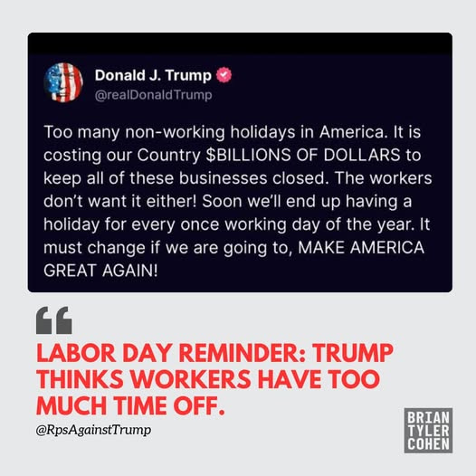 May be an image of text that says 'Donald, DonaldJ.Trump J. Trump @realDonaldTrump Too many many non-working holidays in America. It Itis is costing our Country $BILLIONS OF DOLLARS to eep all of these businesses closed. The workers don't want it either! Soon end up having a holiday for every once working day of the year. It must change if we are going to, MAK AMERICA GREAT AGAIN! " LABOR DAY REMINDER: TRUMP THINKS WORKERS HAVE tOO MUCH TIME OFF. @RpsAgainstTrump BRIAN TYLER COHEN'