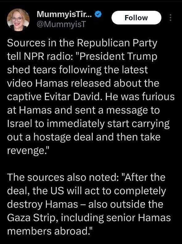 May be an image of 1 person and text that says 'MummyisTir... @MummyisT Follow Sources in the Republican Party tell NPR radio: "President Trump shed tears following the latest video Hamas released about the captive Evitar David. He was furious at Hamas and sent a message to Israel to immediately start carrying out a hostage deal and then take revenge." The sources also noted: "After the deal, the US will act to completely destroy Hamas also outside the Gaza Strip, including senior Hamas members abroad."' May be an image of 1 person and text that says 'MummyisTir... @MummyisT Follow Sources in the Republican Party tell NPR radio: "President Trump shed tears following the latest video Hamas released about the captive Evitar David. He was furious at Hamas and sent a message to Israel to immediately start carrying out a hostage deal and then take revenge." The sources also noted: "After the deal, the US will act to completely destroy Hamas also outside the Gaza Strip, including senior Hamas members abroad."'