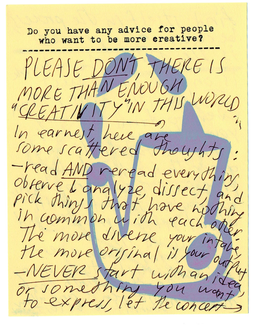 Do you have any advice for people who want to be more creative?  PLEASE DON'T THERE IS MORE THAN ENOUGH "CREATIVITY" IN THIS WORLD...  In earnest, here are some scattered thoughts:   - read and reread everything, observe & analyze, dissect, and pick things that have nothing in common with each other. The more diverse your intake, the more original is your output.   - NEVER start with an idea or something you want to express, let the concept