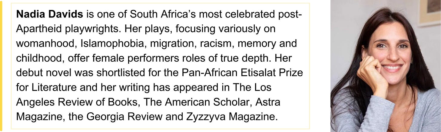 Nadia Davids is one of South Africa’s most celebrated post-Apartheid playwrights. Her plays, focusing variously on womanhood, Islamophobia, migration, racism, memory and childhood, offer female performers roles of true depth. Her debut novel was shortlisted for the Pan-African Etisalat Prize for Literature and her writing has appeared in The Los Angeles Review of Books, The American Scholar, Astra Magazine, the Georgia Review and Zyzzyva Magazine. 