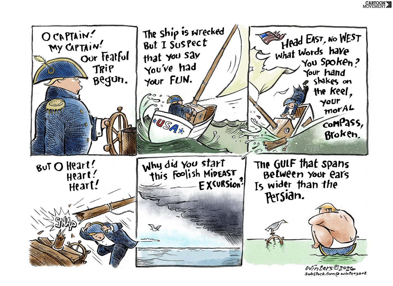 Cartoon showing 6 panels, in which Trump is steering a ship, gets caught in a storm, and ends upon in his underwear on a desert island. A poem accompanies the panels: 'O Captain! My Captain! Our fearful trip begun. Our  ship is wrecked but I suspect you say you had your fun. Head East, no West, what words have you spoken. Your hand shakes on the keel, your moral compass broken. But O heart! Heart Heart! Why did you start this foolish Mideast excursion? The guls that spans between your ears is wider than the Persian.'
