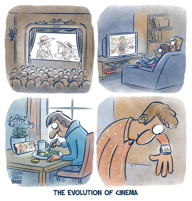 Cartoon with 4 panels. The first panel shows many people watching a movie on the big screen in a cinema; the second panel shows a couple on the couch watching a movie on a television; the third panel shows a man eating dinner watching a movie on a propped up smartphone and the final panel shows a man watching a movie on the tiny screen of his smart watch. The caption underneath the 4 panels reads: The evolution of cinema Cartoon with 4 panels. The first panel shows many people watching a movie on the big screen in a cinema; the second panel shows a couple on the couch watching a movie on a television; the third panel shows a man eating dinner watching a movie on a propped up smartphone and the final panel shows a man watching a movie on the tiny screen of his smart watch. The caption underneath the 4 panels reads: The evolution of cinema