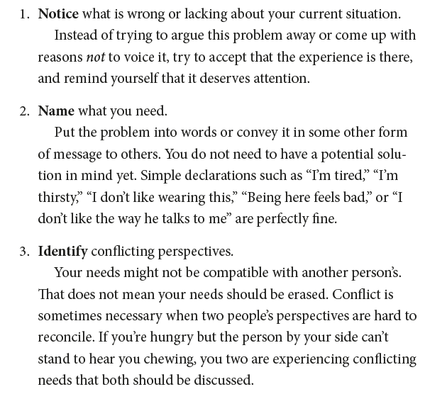 1. Notice what is wrong or lacking about your current situation. Instead of trying to argue this problem away or come up with reasons not to voice it, try to accept that the experience is there, and remind yourself that it deserves attention. 2. Name what you need. Put the problem into words or convey it in some other form of message to others. You do not need to have a potential solution in mind yet. Simple declarations such as “I’m tired,” “I’m thirsty,” “I don’t like wearing this,” “Being her