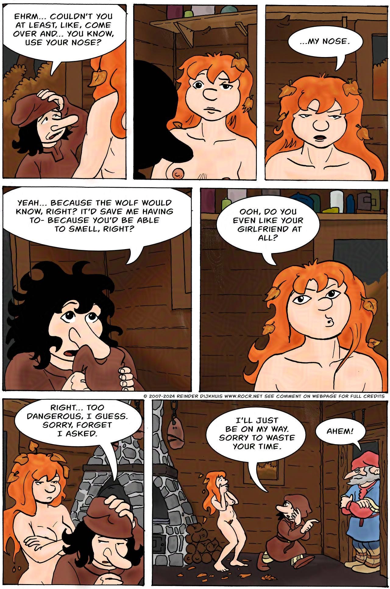Panel 1. Bertie: Ehrm... couldn't you at least, like, come over and... you know, use your nose?  Panel 2. Kel eyeballs Bertie.  Panel 3. Kel: ... My nose.  Panel 4. Bertie: Yeah, because the wolf would know, right? It'd save me having to, because you'd be able to smell, right?  Panel 5. Kel: Ooh, do you even like your girlfriend at all?  Panel 6. Bertie moves towards the door. Bertie: Right... too dangerous, I guess. Sorry, forget I asked.  Panel 7. The Sheriff is standing in the doorway. Bertie: I'll just be on my way. Sorry to waste your time.  Hogsworth: AHEM!