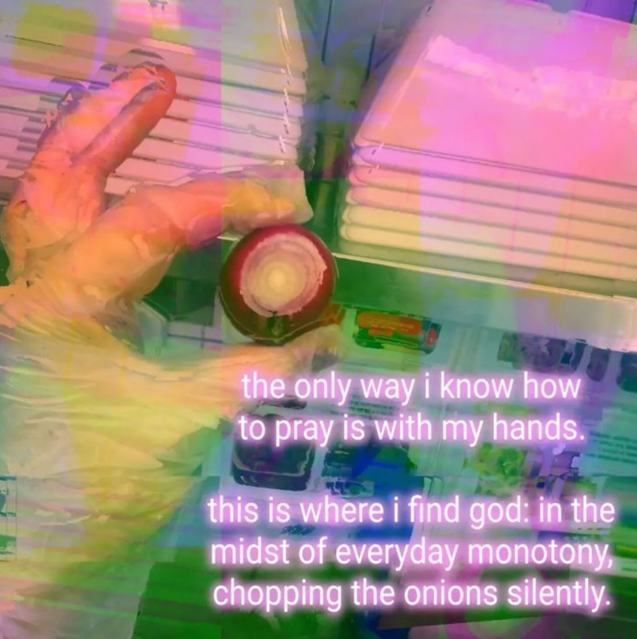 the only way i knowhow 
pra jswith my hangs. 
this IS wherei find god: in the 
midst of everyday monotonyc- 
chopping the onions silently. 