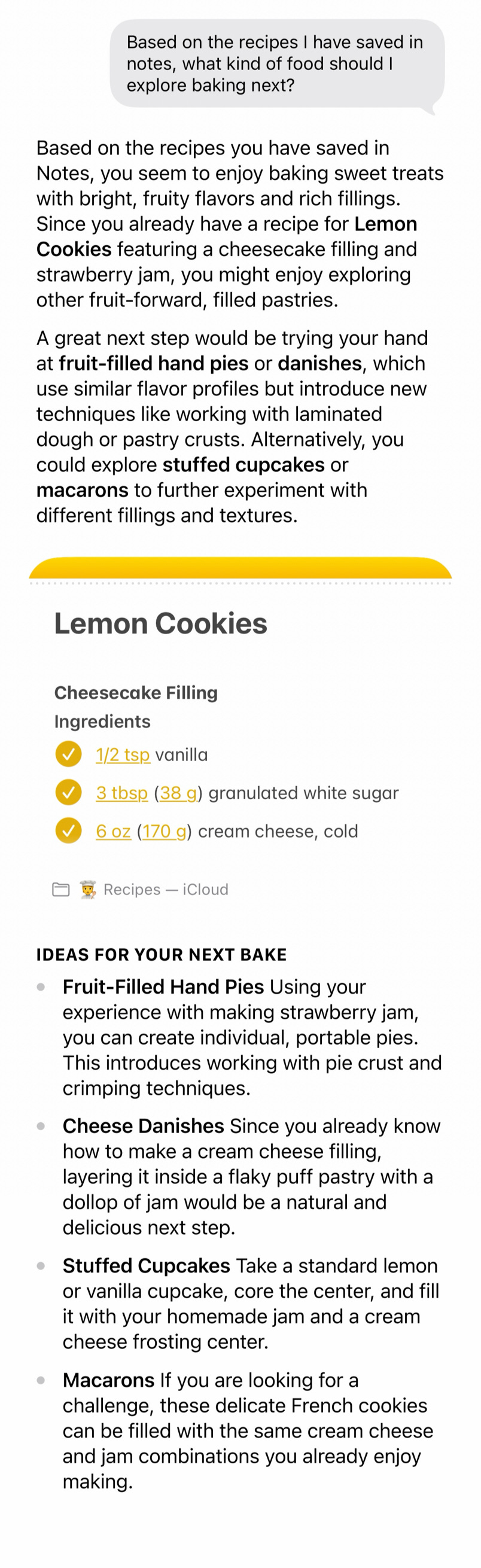 Screenshot of the Siri app analyzing recipes saved in Notes and recommending what to bake next. Based on a saved lemon cookie recipe with cheesecake filling and strawberry jam, Siri suggests fruit-filled hand pies, cheese danishes, stuffed cupcakes, and macarons as related baking projects. Screenshot of the Siri app analyzing recipes saved in Notes and recommending what to bake next. Based on a saved lemon cookie recipe with cheesecake filling and strawberry jam, Siri suggests fruit-filled hand pies, cheese danishes, stuffed cupcakes, and macarons as related baking projects.