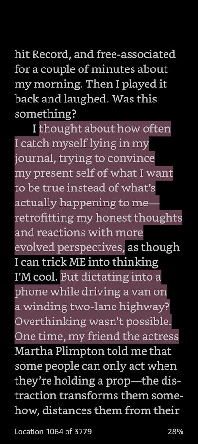 hit Record, and free-associated for a couple of minutes about my morning. Then I played it back and laughed. Was this something? I thought about how often I catch myself lying in my journal, trying to convince my present self of what I want to be true instead of what’s actually happening to me-retrofitting my honest thoughts and reactions with more evolved perspectives, as though I can trick ME into thinking I’M cool. But dictating into a phone while driving a van on a winding two-lane highway?