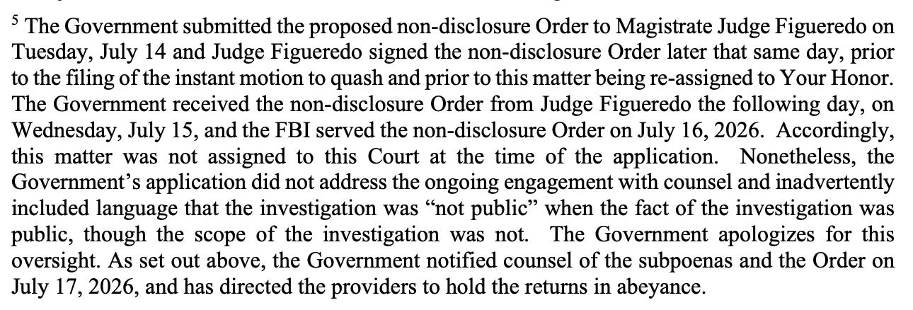 § The Government submitted the proposed non-disclosure Order to Magistrate Judge Figueredo on Tuesday, July 14 and Judge Figueredo signed the non-disclosure Order later that same day, prior to the filing of the instant motion to quash and prior to this matter being re-assigned to Your Honor. The Government received the non-disclosure Order from Judge Figueredo the following day, on Wednesday, July 15, and the FBI served the non-disclosure Order on July 16, 2026. Accordingly, this matter was not assigned to this Court at the time of the application. Nonetheless, the Government's application did not address the ongoing engagement with counsel and inadvertently included language that the investigation was "not public" when the fact of the investigation was public, though the scope of the investigation was not. The Government apologizes for this oversight. As set out above, the Government notified counsel of the subpoenas and the Order on July 17, 2026, and has directed the providers to hold the returns in abeyance.