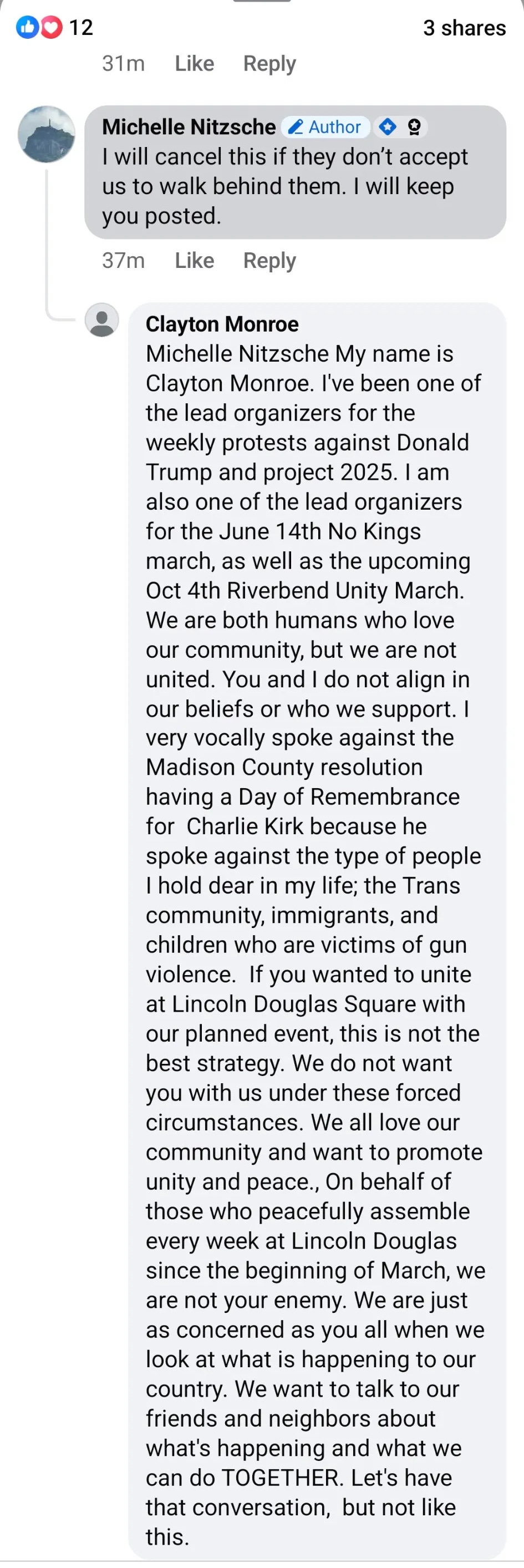 Michelle Nitzsche (Author) I will cancel this if they don’t accept us to walk behind them. I will keep you posted. Clayton Monroe Michelle Nitzsche My name is Clayton Monroe. I've been one of the lead organizers for the weekly protests against Donald Trump and project 2025. I am also one of the lead organizers for the June 14th No Kings march, as well as the upcoming Oct 4th Riverbend Unity March. We are both humans who love our community, but we are not united. You and I do not align in our beliefs or who we support. I very vocally spoke against the Madison County resolution having a Day of Remembrance for Charlie Kirk because he spoke against the type of people I hold dear in my life; the Trans community, immigrants, and children who are victims of gun violence. If you wanted to unite at Lincoln Douglas Square with our planned event, this is not the best strategy. We do not want you with us under these forced circumstances. We all love our community and want to promote unity and peace., On behalf of those who peacefully assemble every week at Lincoln Douglas since the beginning of March, we are not your enemy. We are just as concerned as you all when we look at what is happening to our country. We want to talk to our friends and neighbors about what's happening and what we can do TOGETHER. Let's have that conversation, but not like this.