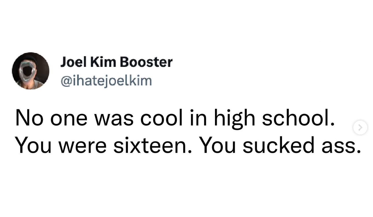A tweet from Joel Kim Booster that reads: No one was cool in high school. You were sixteen. You sucked ass.
