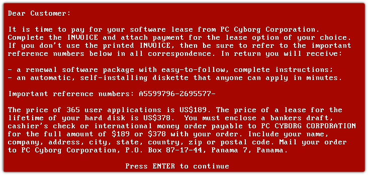 Dear Customer: It is time to pay for your software lease from PC Cyborg Corporation. Complete the INVOICE and attach vaument for the lease option of your choice. If you don*+use the printed INVOICE,then be sure to reterto the important reference numbers below in all correspondence. In return you will receive: -	A renewal software package with easy-to-follow, complete instructions; -	An automatic, self-installing diskette that anyone can apply in minutes Important reference numbers: A5599796-2695577- The price of 365 user applications is US$189. The price of a lease for the lifetime of your hard disk is US$378. You must enclose a bankers draft cashier' check or international money order payable to PC CYBORG CORPORATION for the full amount of $189 or $378 with your order. Include your name, company, address, city, state, country, zip or postal code. Mail your order to PC Cyborg Corporation, P.O. Box 87-17-44, Panama