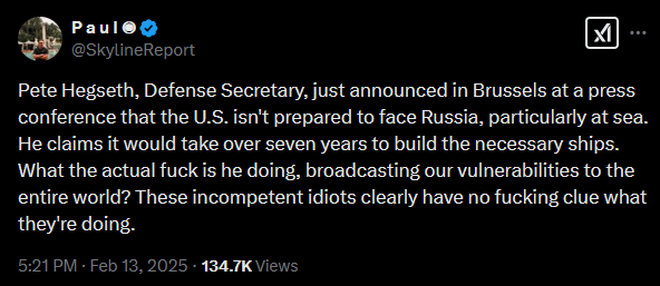 Tweet: Paul @SkylineReport  Paul @SkylineReport XI Pete Hegseth, Defense Secretary, just announced in Brussels at a press conference that the U.S. isn't prepared to face Russia, particularly at sea. He claims it would take over seven years to build the necessary ships. What the actual fuck is he doing, broadcasting our vulnerabilities to the entire world? These incompetent idiots clearly have no fucking clue what they're doing. 5:21 PM - Feb 13, 2025