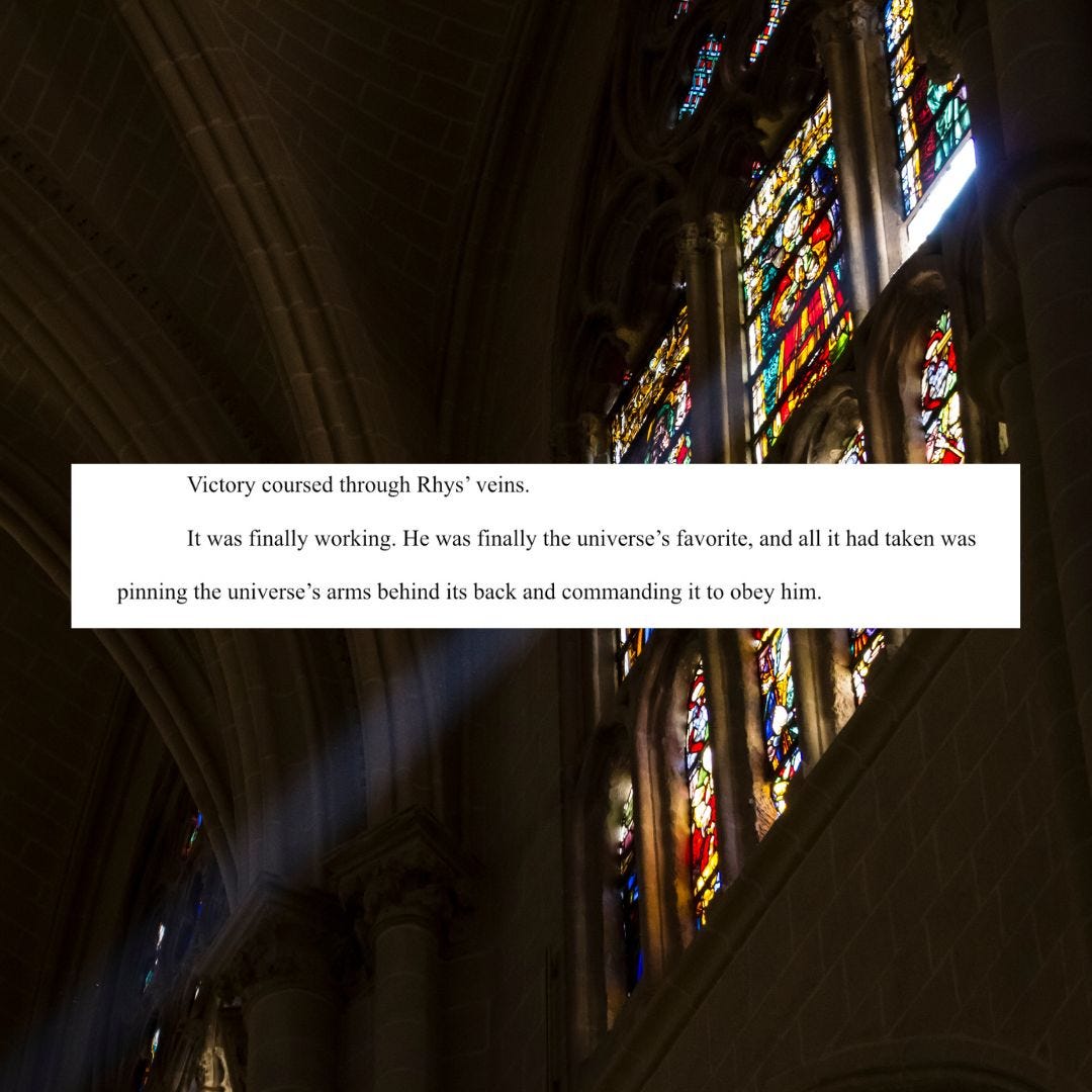 A photo of stained glass in a cathedral with text superimposed: victory coursed through Rhys' veins. It was finally working. He was finally the universe's favorite, and all it had taken was pinning the universe's arms behind its back and commanding it to obey him.