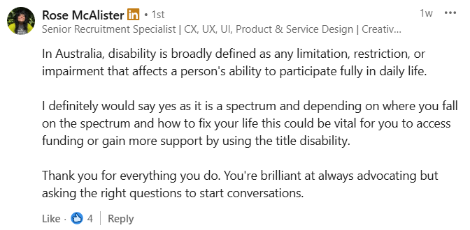 Rose McAlister. 
In Australia, disability is broadly defined as any limitation, restriction, or impairment that affects a person's ability to participate fully in daily life.

I definitely would say yes as it is a spectrum and depending on where you fall on the spectrum and how to fix your life this could be vital for you to access funding or gain more support by using the title disability.

Thank you for everything you do. You're brilliant at always advocating but asking the right questions to start conversations.