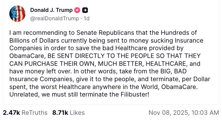 I am recommending to Senate Republicans that the Hundreds of Billions of Dollars currently being sent to money sucking Insurance Companies in order to save the bad Healthcare provided by ObamaCare, BE SENT DIRECTLY TO THE PEOPLE SO THAT THEY CAN PURCHASE THEIR OWN, MUCH BETTER, HEALTHCARE, and have money left over. In other words, take from the BIG, BAD Insurance Companies, give it to the people, and terminate, per Dollar spent, the worst Healthcare anywhere in the World, ObamaCare. Unrelated, we must still terminate the Filibuster!