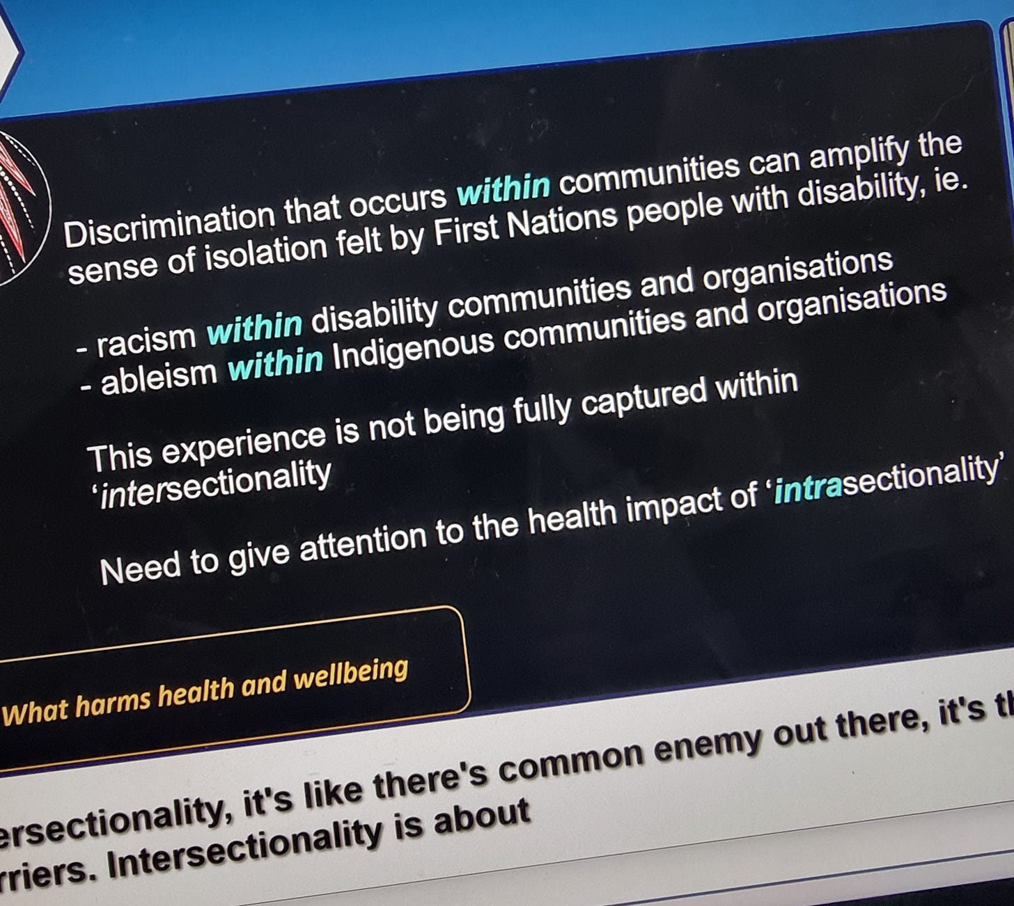 “Discrimination that occurs within communities can amplify the sense of isolation felt by First Nations people with a disability. Ie      Racism within disability communities and organisations    Abelism within Indigenous communities and organisations  This experience is not being fully captured within intersectionality.  Need to give attention to the health implications of ‘intrasectionality’