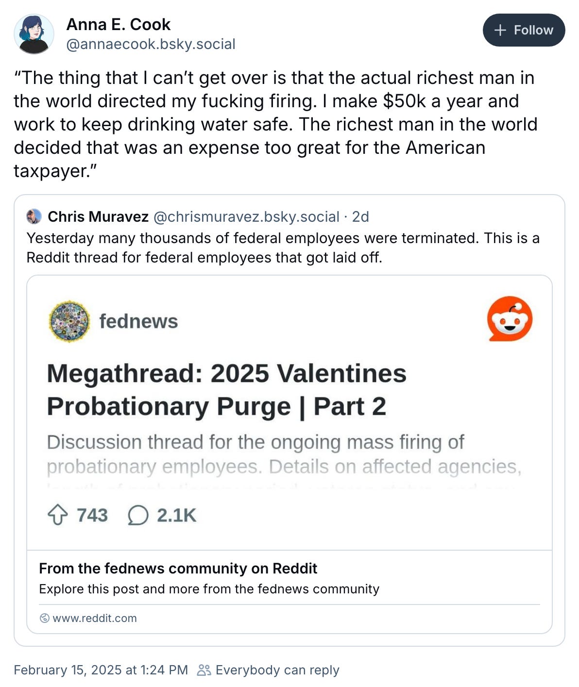 February 15, 2025 Bluesky post by Anna E. Cook reading, "“The thing that I can’t get over is that the actual richest man in the world directed my fucking firing. I make $50k a year and work to keep drinking water safe. The richest man in the world decided that was an expense too great for the American taxpayer.” It quotes a post by Chris Muravez that links to Reddit's "Megathread: 2025 Valentines Probationary Purge Part 2" reading, "Yesterday many thousands of federal employees were terminated. This is a Reddit thread for federal employees that got laid off."