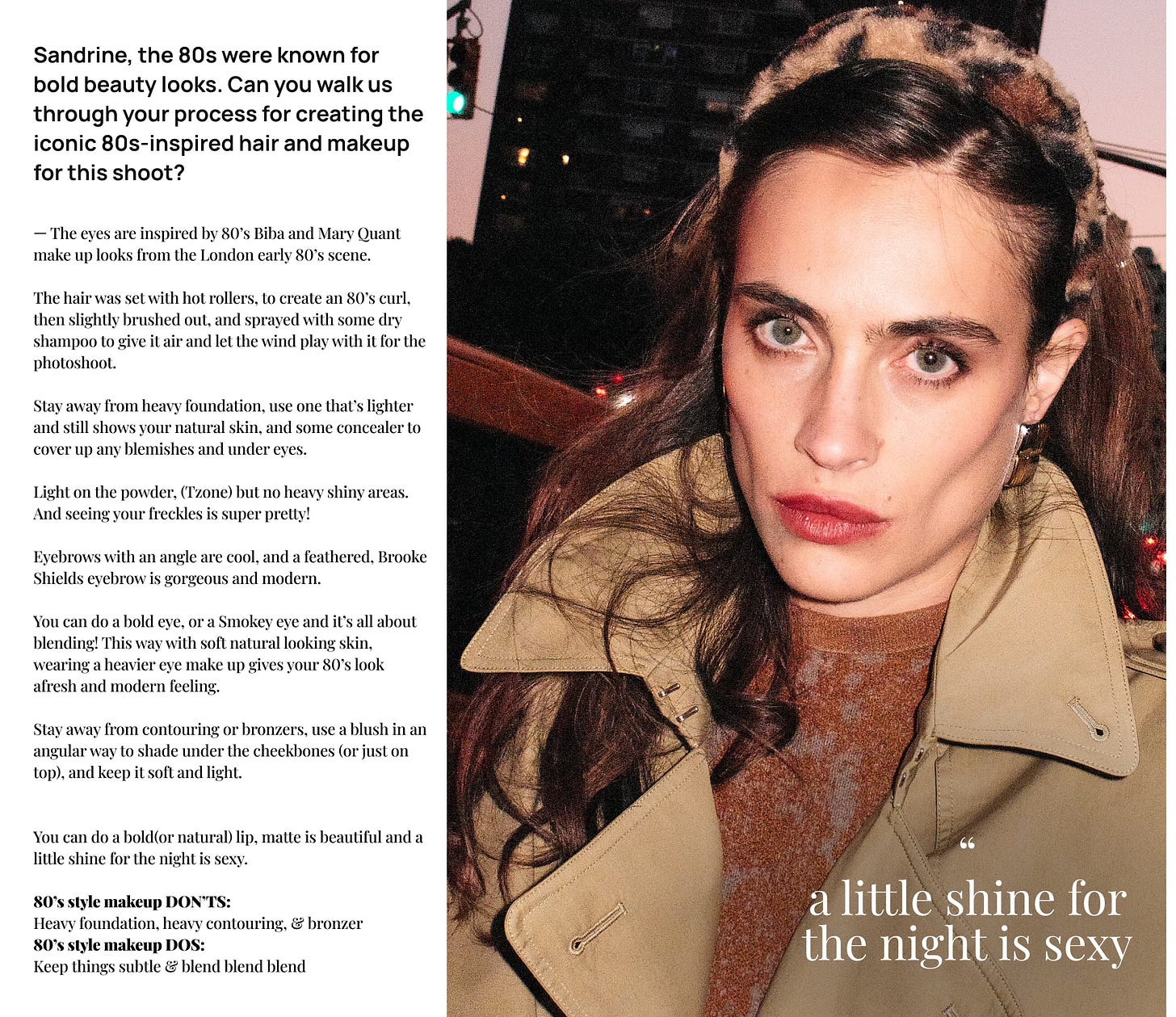 — The eyes are inspired by 80’s Biba and Mary Quant make up looks from the London early 80’s scene.   The hair was set with hot rollers, to create an 80’s curl, then slightly brushed out, and sprayed with some dry shampoo to give it air and let the wind play with it for the photoshoot.  Stay away from heavy foundation, use one that’s lighter and still shows your natural skin, and some concealer to cover up any blemishes and under eyes.   Light on the powder, (Tzone) but no heavy shiny areas. And seeing your freckles is super pretty!  Eyebrows with an angle are cool, and a feathered, Brooke Shields eyebrow is gorgeous and modern.  You can do a bold eye, or a Smokey eye and it’s all about blending! This way with soft natural looking skin, wearing a heavier eye make up gives your 80’s look afresh and modern feeling.  Stay away from contouring or bronzers, use a blush in an angular way to shade under the cheekbones (or just on top), and keep it soft and light.   You can do a bold(or natural) lip, matte is beautiful and a little shine for the night is sexy.  80’s style makeup DON’TS: Heavy foundation, heavy contouring, & bronzer 80’s style makeup DOS: Keep things subtle & blend blend blend