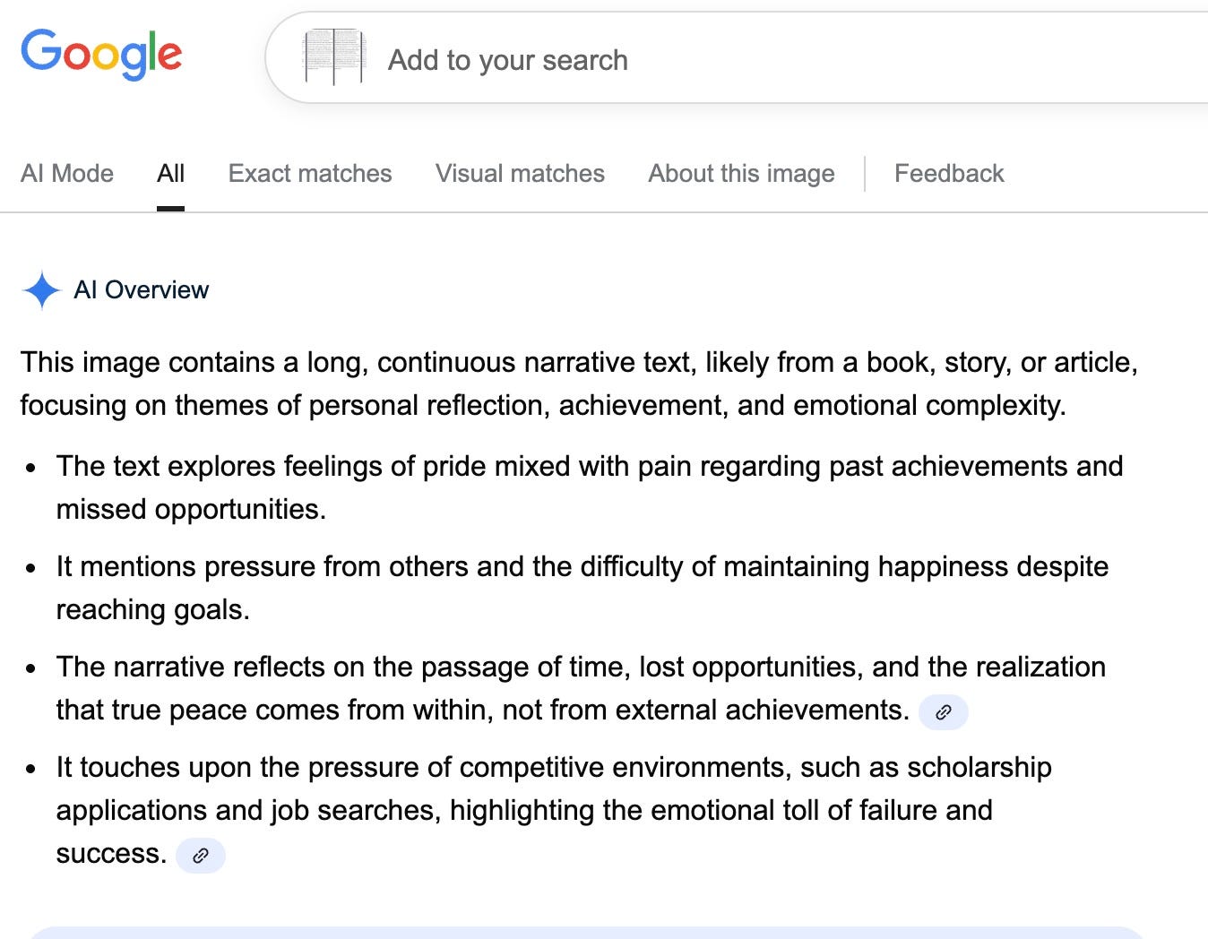 Google Add to your search Al Mode All Exact matches Visual matches About this image | Feedback Al Overview This image contains a long, continuous narrative text, likely from a book, story, or article, focusing on themes of personal reflection, achievement, and emotional complexity. The text explores feelings of pride mixed with pain regarding past achievements and missed opportunities. It mentions pressure from others and the difficulty of maintaining happiness despite reaching goals. The narrative reflects on the passage of time, lost opportunities, and the realization that true peace comes from within, not from external achievements. It touches upon the pressure of competitive environments, such as scholarship applications and job searches, highlighting the emotional toll of failure and success.