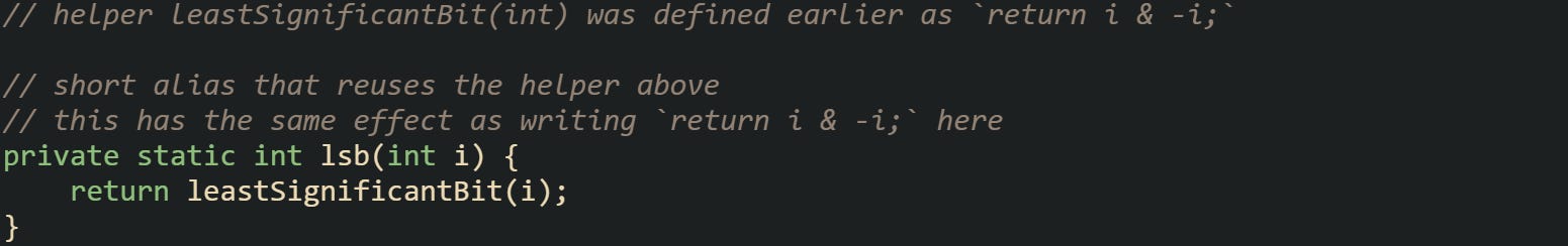// helper leastSignificantBit(int) was defined earlier as `return i & -i;`  // short alias that reuses the helper above // this has the same effect as writing `return i & -i;` here private static int lsb(int i) {     return leastSignificantBit(i); }
