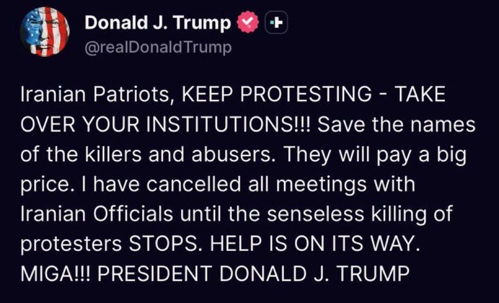 May be a meme of text that says 'Donald J. Trump @realDonaldTrump TAKE Iranian Patriots, KEEP PROTESTING OVER YOUR INSTITUTIONS!!! Save the names of the killers and abusers. They will pay a big price. I have cancelled all meetings with Iranian Officials until the senseless killing of protesters STOPS. HELP IS ON ITS WAY. MIGA!!! PRESIDENT DONALD J. TRUMP'