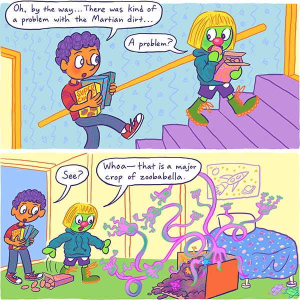 Mark and Zark the martian are walking up the stairs in Mark’s home carrying boxes of cereal. Mark tells Zark that there is a major problem with the Mars dirt. Zark opens the door to Mark’s room and is surprised to find A giant pink and green flowering vine coming out of the box of dirt on the floor. Zark says, “Whoa that’s a major crop of zoobabella.”