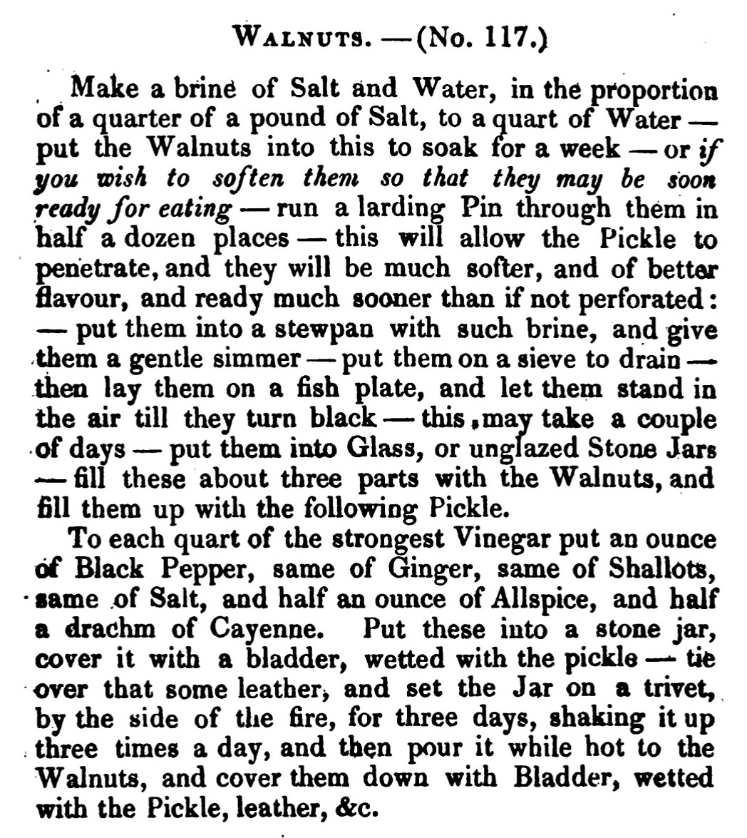WALNUTS. -( No. 117.) Make a brine of Salt and Water, in the proportion of a quarter of a pound of Salt, to a quart of Water — put the Walnuts into this to soak for a week or if you wish to soften them so that they may be soon ready for eating-run a larding Pin through them in half a dozen places —this will allow the Pickle to penetrate, and they will be much softer, and of better flavour, and ready much sooner than if not perforated : put them into a stewpan with such brine, and give them a gentle simmer — put them on a sieve to drain then lay them on a fish plate, and let them stand in the air till they turn black this may take a couple of days — put them into Glass, or unglazed Stone Jars – fill these about three parts with the Walnuts, and fill them up with the following Pickle. To each quart of the strongest Vinegar put an ounce of Black Pepper, same of Ginger, same of Shallots , same of Salt, and half an ounce of Allspice, and half a drachm of Cayenne. Put these into a stone jar, cover it with a bladder, wetted with the pickle -tie over that some leather, and set the Jar on a trivet, by the side of the fire, for three days, shaking it up three times a day, and then pour it while hot to the Walnuts, and cover them down with Bladder, wetted with the Pickle, leather, &c.