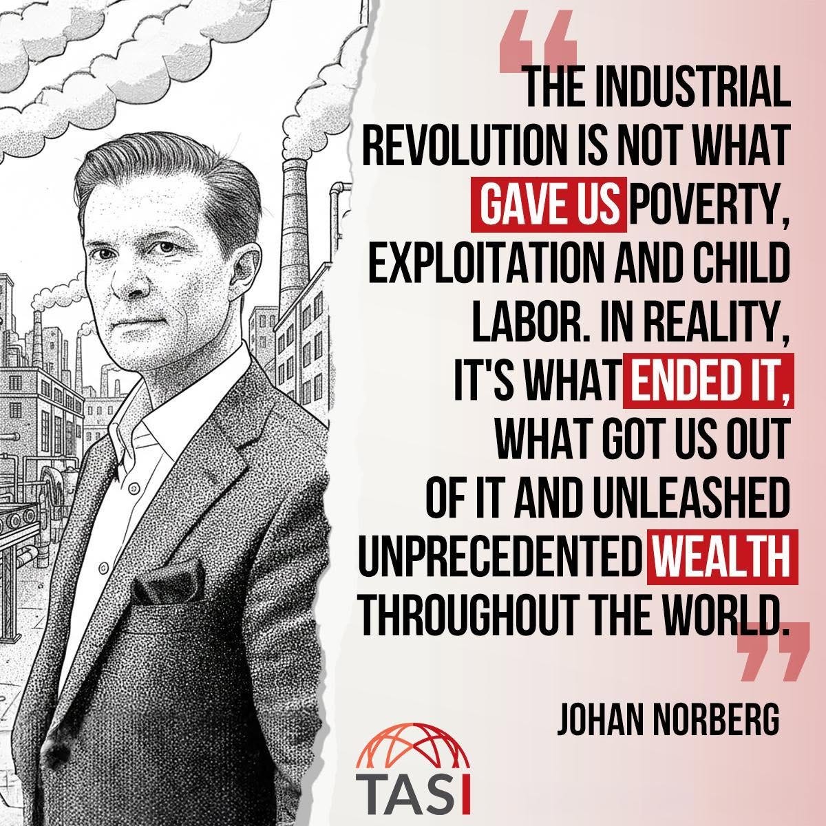 Μπορεί να είναι εικόνα κείμενο που λέει "4 THE INDUSTRIAL REVOLUTION IS NOT WHAT GAVE US POVERTY, EXPLOITATION AND CHILD LABOR. IN REALITY, IT'S WHAT ENDED IT, WHAT GOT US OUT OF OFIT AND UNLEASHED UNPRECEDENTED WEALTH THROUGHOUT THE WORLD. O JOHAN NORBERG" Μπορεί να είναι εικόνα κείμενο που λέει "4 THE INDUSTRIAL REVOLUTION IS NOT WHAT GAVE US POVERTY, EXPLOITATION AND CHILD LABOR. IN REALITY, IT'S WHAT ENDED IT, WHAT GOT US OUT OF OFIT AND UNLEASHED UNPRECEDENTED WEALTH THROUGHOUT THE WORLD. O JOHAN NORBERG"