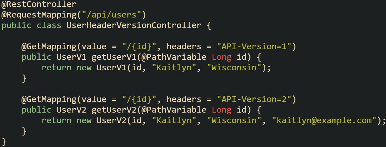 @RestController @RequestMapping("/api/users") public class UserHeaderVersionController {      @GetMapping(value = "/{id}", headers = "API-Version=1")     public UserV1 getUserV1(@PathVariable Long id) {         return new UserV1(id, "Kaitlyn", "Wisconsin");     }      @GetMapping(value = "/{id}", headers = "API-Version=2")     public UserV2 getUserV2(@PathVariable Long id) {         return new UserV2(id, "Kaitlyn", "Wisconsin", "kaitlyn@example.com");     } }