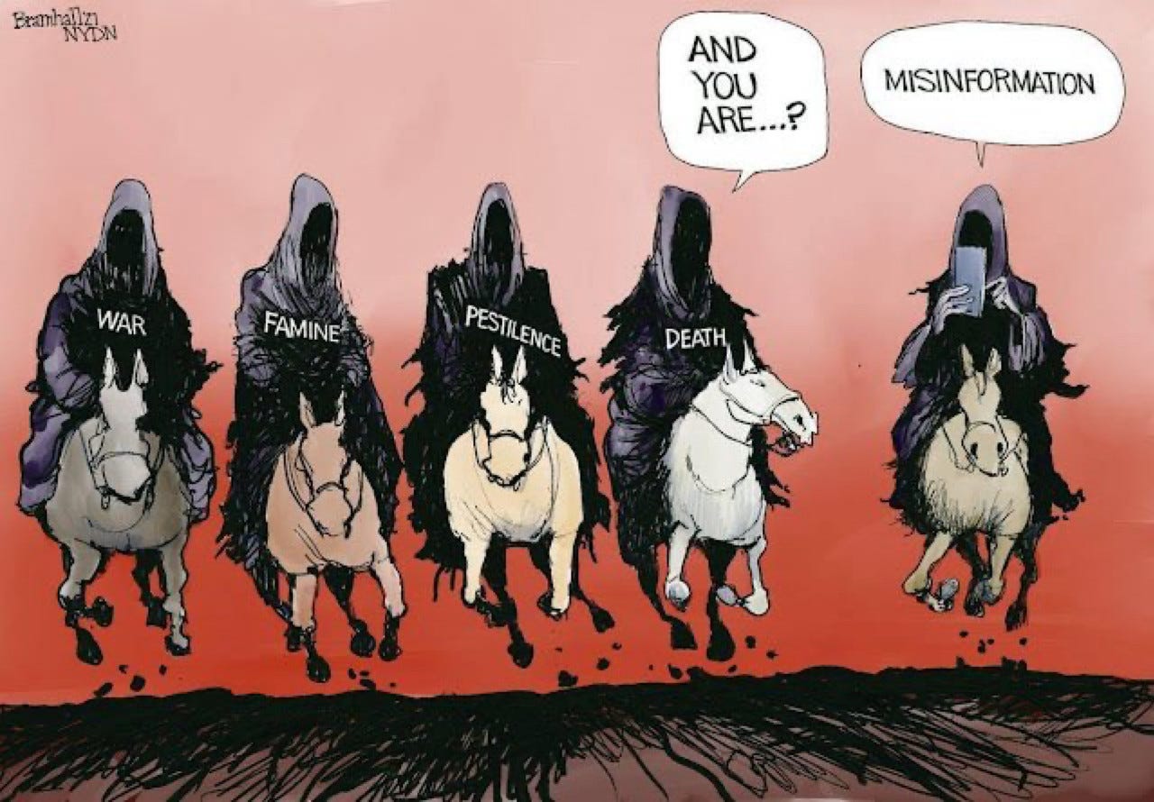 a political cartoon by Bill Bramhall published in the New York Daily News (NYDN) in October 2021, which depicts misinformation as the fifth horseman of the Apocalypse. In the cartoon, the fourth horseman is accompanied by a horse wearing an "X," a symbol representing misinformation

- The cartoon reimagines the Four Horsemen of the Apocalypse—traditionally War, Famine, Pestilence, and Death from the Book of Revelation—as including "Misinformation," reflecting a 2023 study in Nature Communications that found disinformation spreads six times faster than factual content on social media, suggesting a modern societal threat.
- This satirical addition aligns with historical uses of caricature for political critique, as seen with George Townshend in the 1760s, and mirrors recent global concerns, with a 2024 UK Parliament report noting disinformation's role in influencing elections and public health crises.
- The image’s timing, posted on September 14, 2025, coincides with ongoing international news cycles, including conflicts and health scares, hinting at a cultural shift where misinformation is perceived as a catastrophic force alongside traditional apocalyptic riders.