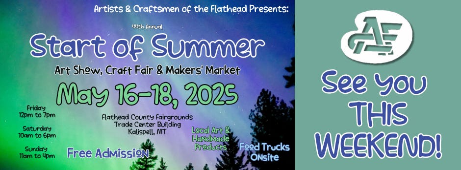 May be an image of campsite and text that says 'Artists & Craftsmen of the Flathead Presents: 44th 44thAnnual Annual Start of Summer Art Show, Craft Fair & Makers' Market Friday May 16-18, 2025 12pm 7pm Flathead County Fairgrounds Trade Center Building Kalispell, MT Local Art & HaNdMade Products Saturday 10am 6pm sunday Tlam to co 4pm Free Admission AF See You THIS WEEKEND! Food Trucks ONsite'