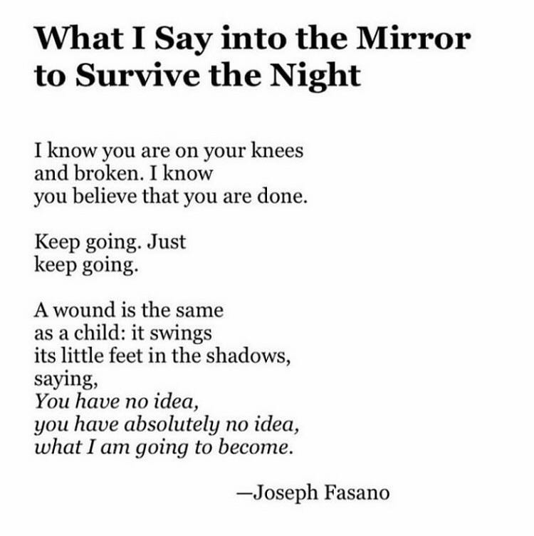 May be an image of mirror and text that says 'What I Say into the Mirror to Survive the Night I know you are on your knees and broken. I know you believe that you are done. Keep going. Just keep going. A wound is the same as a child: it swings its little feet in the shadows, saying, You have no idea, you have absolutely no idea, what I am going to become. Joseph Fasano'