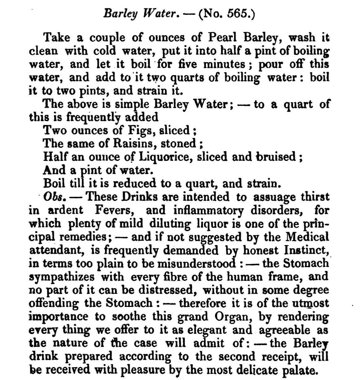 Barley Water . - ( No. 565.) Take a couple of ounces of Pearl Barley, wash it clean with cold water, put it into half a pint of boiling water, and let it boil for five minutes ; pour off this water, and add to it two quarts of boiling water : boil it to two pints , and strain it. The above is simple Barley Water ; to a quart of this is frequently added Two ounces of Figs, sliced ; The same of Raisins, stoned ; Half an ounce of Liquorice, sliced and bruised ; And a pint of water. Boil till it is reduced to a quart, and strain . Obs. — These Drinks are intended to assuage thirst in ardent Fevers, and inflammatory disorders, for which plenty of mild diluting liquor is one of the prin cipal remedies; - and if not suggestedby the Medical attendant, is frequently demanded by honest Instinct , in terms too plain to bemisunderstood : - the Stomach sympathizes with every fibre of the human frame, and no part of it can be distressed , without in some degree offending the Stomach : therefore it is of the utmost importance to soothe this grand Organ, by rendering every thing we offer to it as elegant and agreeable as the nature of the case will admit of : the Barley drink prepared according to the second receipt, will be received with pleasure by the most delicate palate.