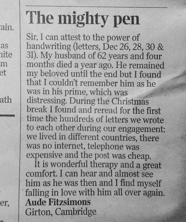 Sir, I can attest to the power of handwriting (letters, Dec 26, 28, 30 & 31). My husband of 62 years and four months died a year ago. He remained my beloved until the end but I found that I couldn’t remember him as he was in his prime, which was distressing. During the Christmas break I found and reread for the first time the hundreds of letters we wrote to each other during our engagement: we lived in different countries, there was no internet, telephone was expensive and the post was cheap. It is wonderful therapy and a great comfort. I can hear and almost see him as he was then and I find myself falling in love with him all over again. Aude Fitzsimons Girton, Cambridge Sir, I can attest to the power of handwriting (letters, Dec 26, 28, 30 & 31). My husband of 62 years and four months died a year ago. He remained my beloved until the end but I found that I couldn’t remember him as he was in his prime, which was distressing. During the Christmas break I found and reread for the first time the hundreds of letters we wrote to each other during our engagement: we lived in different countries, there was no internet, telephone was expensive and the post was cheap. It is wonderful therapy and a great comfort. I can hear and almost see him as he was then and I find myself falling in love with him all over again. Aude Fitzsimons Girton, Cambridge