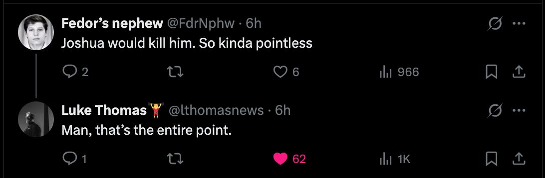 @FdrNphw Joshua would kill him. So kinda pointless 1:56 PM · Nov 12, 2025 · 1,022  Views  Luke Thomas🏋️‍♀️ @lthomasnews · 6h Man, that’s the entire point.