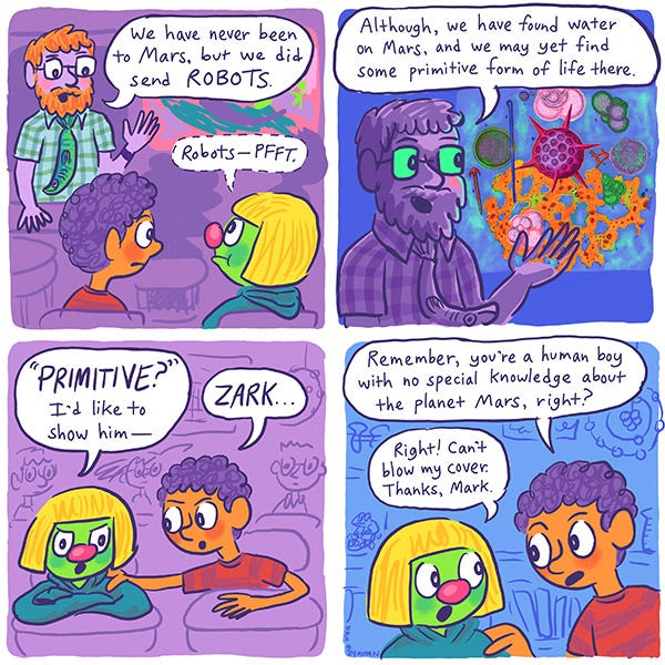 Mark and Zark. The science teacher says, “We have never been to Mars but we did send robots.” Zark says, “Robots–pffft.” The science teacher says, “Although, we have found water on Mars, and we may yet find some primitive form of life there.” Zark gets mad, “Primitive? I’d like to show him–” Mark says, “Zark… remember, you’re a human boy with no special knowledge about the planet Mars, right?” Zark says, “Right! Can’t blow my cover. Thanks, Mark.”