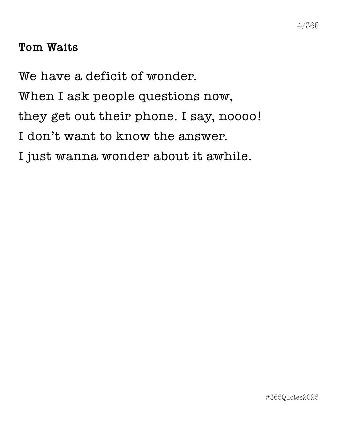 We have a deficit of wonder. When I ask people questions now, they get out their phone. I say, noooooo! I don’t want to know the answer. I just want to wonder about it awhile. - Tom Waits. 