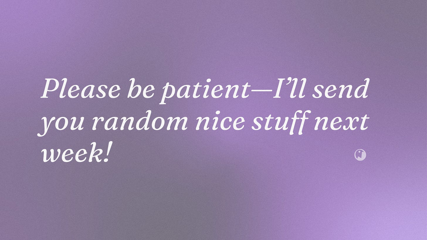 Please be patient — I’ll send you random nice stuff next week!