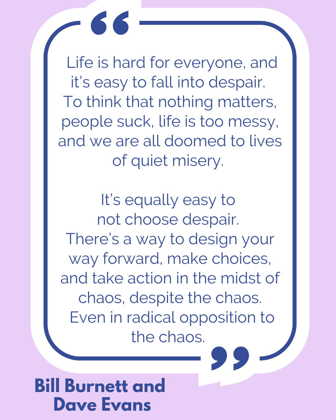 “Life is hard for everyone, and it’s easy to fall into despair. To think that nothing matters, people suck, life is too messy, and we are all doomed to lives of quiet misery. It’s equally easy to not choose despair. There’s a way to design your way forward, make choices, and take action in the midst of chaos, despite the chaos. Even in radical opposition to the chaos,” said Bill Burnett and Dave Evans. “Life is hard for everyone, and it’s easy to fall into despair. To think that nothing matters, people suck, life is too messy, and we are all doomed to lives of quiet misery. It’s equally easy to not choose despair. There’s a way to design your way forward, make choices, and take action in the midst of chaos, despite the chaos. Even in radical opposition to the chaos,” said Bill Burnett and Dave Evans.
