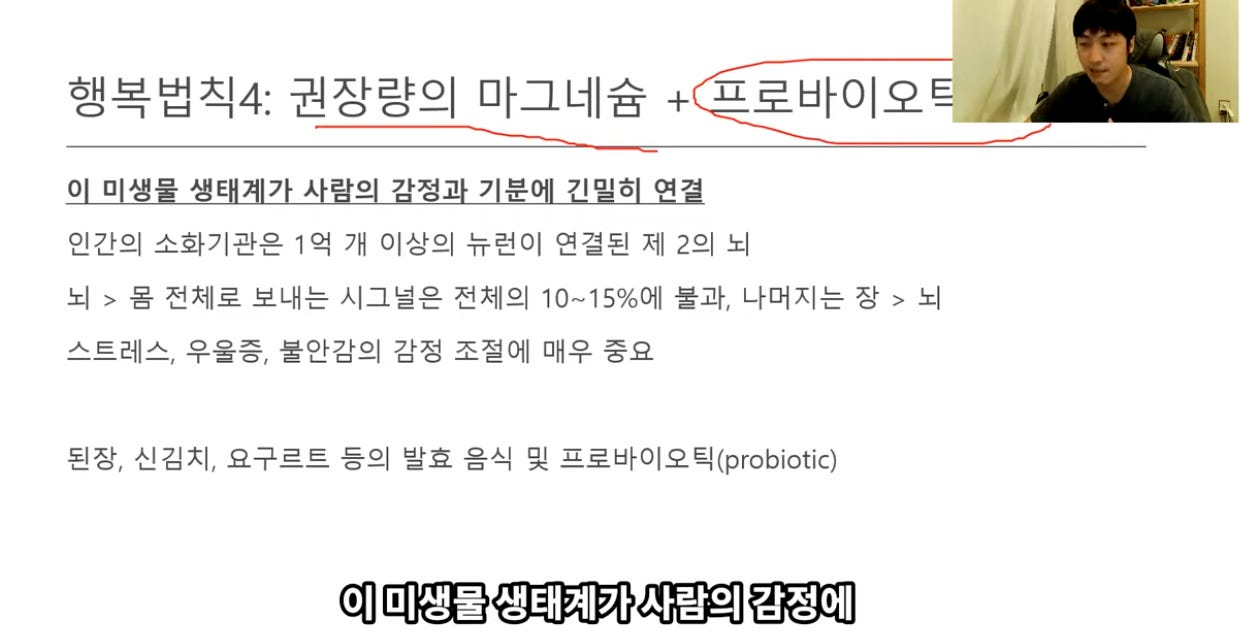 행복법칙4: 권장량의 마그네슘 + 표로바이외남2 
이 미생물 생태계가 사람의 감정과 기분에 긴밀히 연결 
인간의 소화기관은 1억 개 이상의 뉴런이 연결된 제 2의 뇌 
되 > 몸 전체로 보내는 시그널은 전체의 10~150%에 불과, 나머지는 장 > 되 
스트레스, 우을증, 불안감의 감정 조절에 매우 중요 
된장, 신김세 요구르트 등의 발효 음식 및 프로바이오틱(얜obiotic) 
이 미생물 생태계가 사람의 감정에 