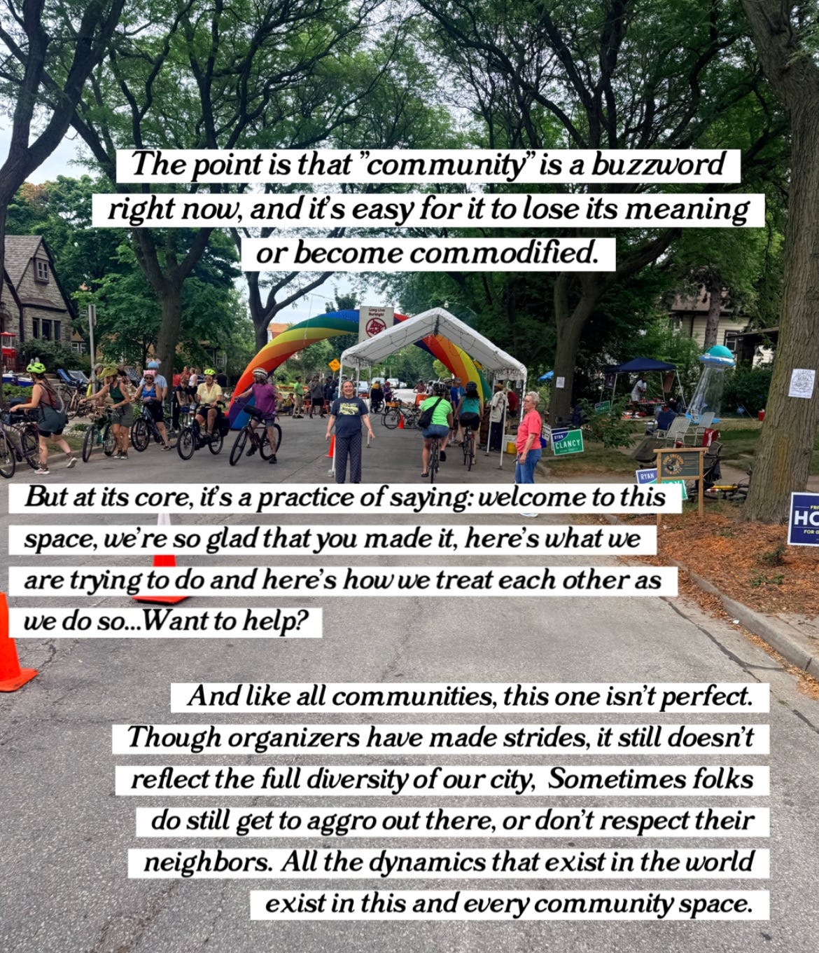 "The point is that 'community' is a buzzword right now, and it's easy for it to lose its meaning or become commodified. But at its core, it's a practice of saying: welcome to this space, we're so glad that you made it, here's what we are trying to do and here's how we teach each other as we do so... want to help? And like all communities, this one isn't perfect. Though organizers have made strides, it still doesn't reflect the full diversity of our city. Sometimes folks do still get ago out there, or don't respect their neighbors. All the dynamics that exist in the world exist in this and every community space."