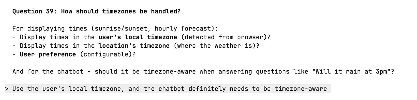 Question 39: How should timezones be handled? For displaying times (sunrise/sunset, hourly forecast): - Display times in the user's local timezone (detected from browser)? - Display times in the location's timezone (where the weather is)? - User preference (configurable)? And for the chatbot - should it be timezone-aware when answering questions like "Will it rain at 3pm"? > Use the user's local timezone, and the chatbot definitely needs to be timezone-aware Question 39: How should timezones be handled? For displaying times (sunrise/sunset, hourly forecast): - Display times in the user's local timezone (detected from browser)? - Display times in the location's timezone (where the weather is)? - User preference (configurable)? And for the chatbot - should it be timezone-aware when answering questions like "Will it rain at 3pm"? > Use the user's local timezone, and the chatbot definitely needs to be timezone-aware