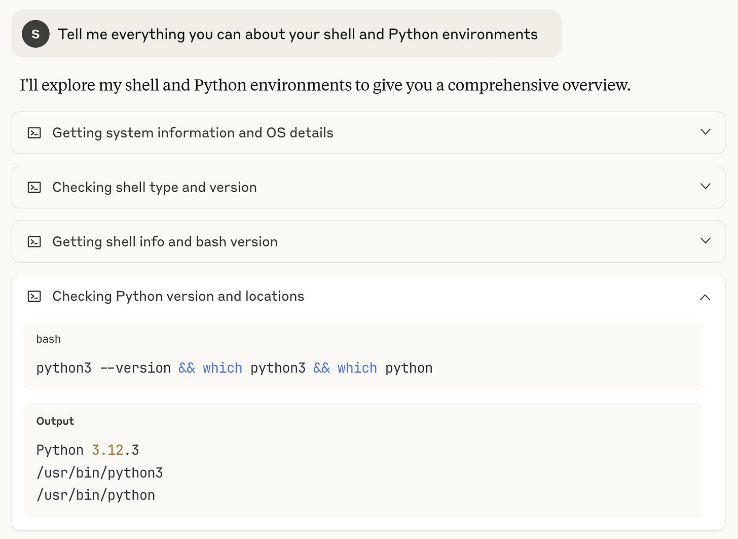 My prompt, then Claude shows: I'll explore my shell and Python environments to give you a comprehensive overview. • Getting system information and OS details • Checking shell type and version • Getting shell info and bash version • Checking Python version and locations - this one is expandedd to show: bash python3 -version && which python3 && which python Output Python 3.12.3 /usr/bin/python3 /usr/bin/python My prompt, then Claude shows: I'll explore my shell and Python environments to give you a comprehensive overview. • Getting system information and OS details • Checking shell type and version • Getting shell info and bash version • Checking Python version and locations - this one is expandedd to show: bash python3 -version && which python3 && which python Output Python 3.12.3 /usr/bin/python3 /usr/bin/python