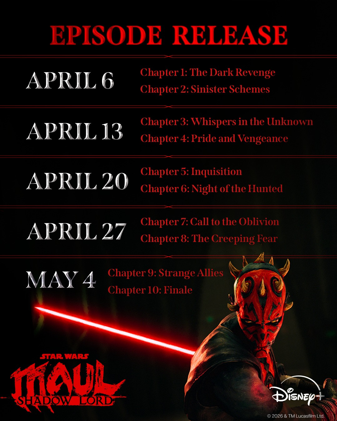 May be an image of text that says 'EPISODE RELEASE APRIL6 Chapter1: 1:TheDarkRevenge TheDark Revenge Chapter2: Sinister Chapter2:SinisterSchemes Schemes APRIL13 Chapter :WhispersintheUInkno Unknown Chapter 4: PrideandVengeance APRIL 20 Chapter5 Inquisition Chapter6: Chapter6:NightoftheHinted Night NightoftheHunted APRIL27 27 Chapter7:CalltotheOblivion Chapter8: TheCreeping MAY4 Chapter9 9:Strange Chapter9:StrangeAllies Allies Chapter10:Finale STAR STARWARS WARS MAUL SHADOW LORD Disney+ 2026& &TMLucasfimLtd'