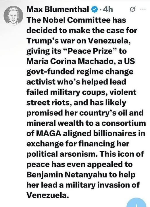 May be an image of text that says "Max Blumenthal 4h The Nobel Committee has decided to make the case for Trump's war on Venezuela, giving its "Peace Prize" to Maria Corina Machado, a US govt-funded regime change activist who's helped lead failed military coups, violent street riots, and has likely promised her country' s oil and mineral wealth to a consortium of MAGA aligned billionaires in exchange for financing her political arsonism. This icon of peace has even appealed to Benjamin Netanyahu to help her lead a military invasion of Venezuela."