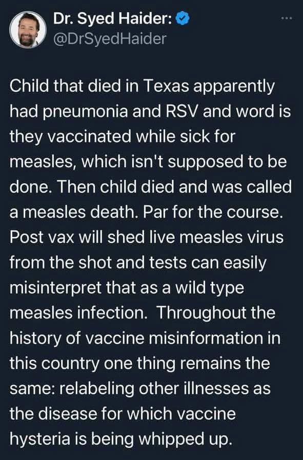 May be an image of 1 person and text that says 'Dr. Syed Haider: @DrSyedHaider Child that died in Texas apparently had pneumonia and RSV and word is they vaccinated while sick for measles, which isn't supposed to be done. Then child died and was called a measles death. Par for the course. Post vax will shed live measles virus from the shot and tests can easily misinterpret that as a wild type measles infection. Throughout the history of vaccine misinformation in this country one thing remains the same: relabeling other illnesses as the disease for which vaccine hysteria is being whipped up.'