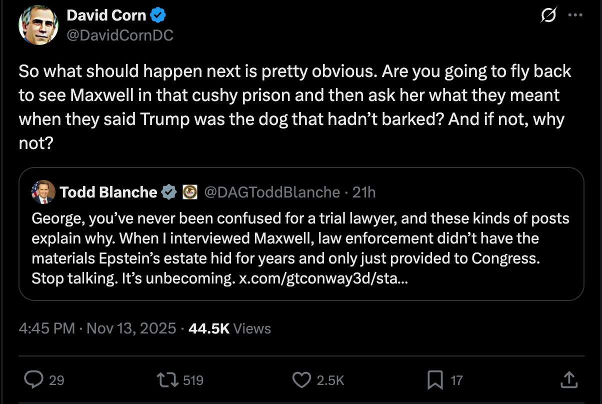 David Corn: So what should happen next is pretty obvious. Are you going to fly back to see Maxwell in that cushy prison and then ask her what they meant when they said Trump was the dog that hadn’t barked? And if not, why not? David Corn: So what should happen next is pretty obvious. Are you going to fly back to see Maxwell in that cushy prison and then ask her what they meant when they said Trump was the dog that hadn’t barked? And if not, why not?